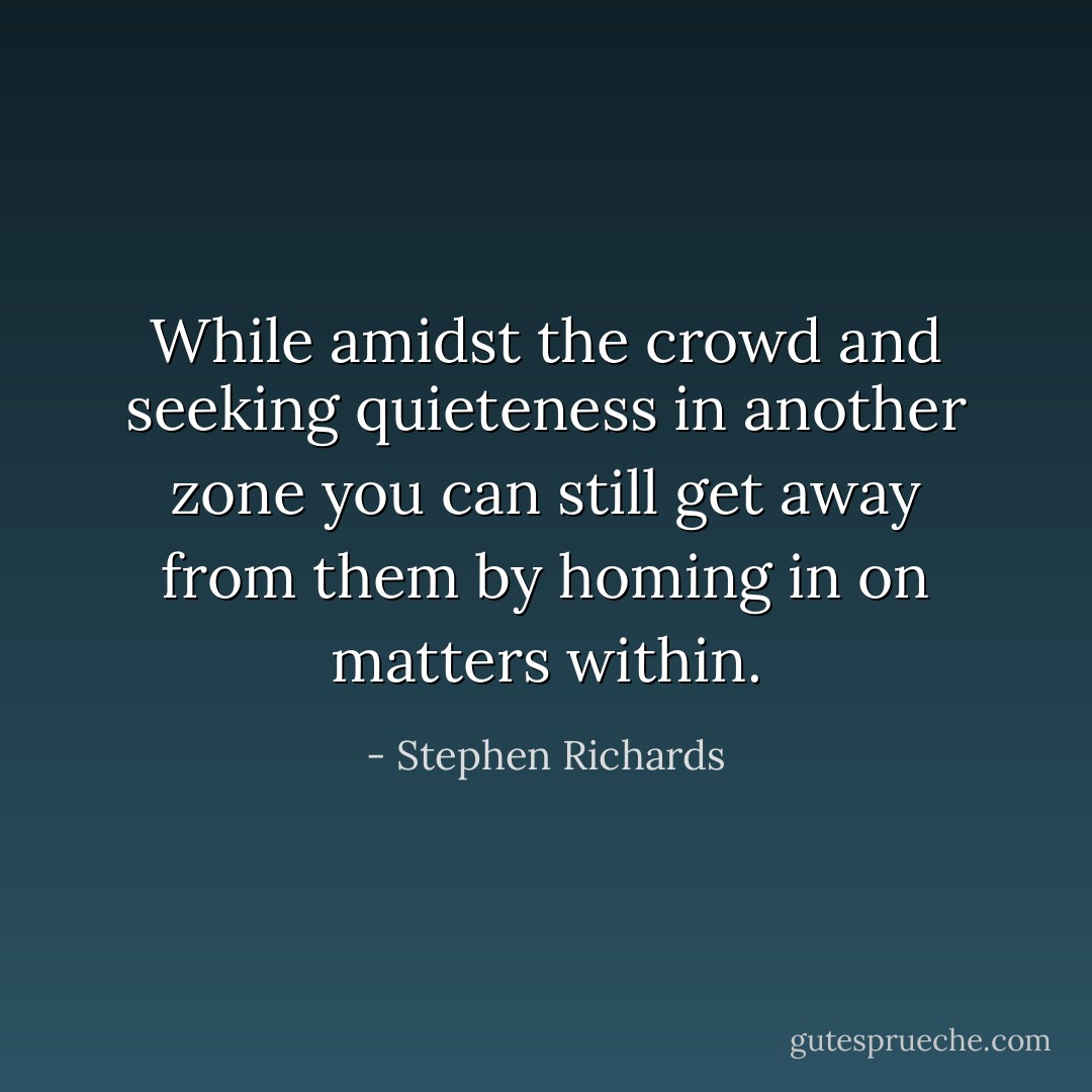 While amidst the crowd and seeking quieteness in another zone you can still get away from them by homing in on matters within. - Stephen Richards