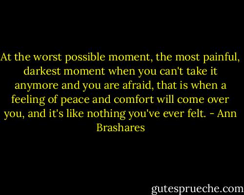 At the worst possible moment, the most painful, darkest moment when you can't take it anymore and you are afraid, that is when a feeling of peace and comfort will come over you, and it's like nothing you've ever felt. - Ann Brashares