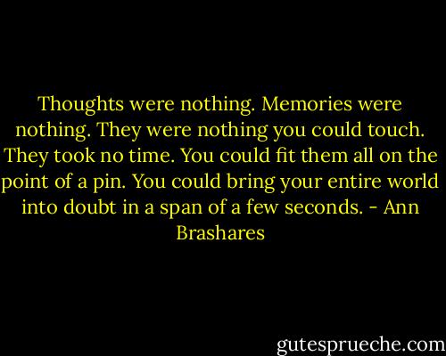 Thoughts were nothing. Memories were nothing. They were nothing you could touch. They took no time. You could fit them all on the point of a pin. You could bring your entire world into doubt in a span of a few seconds. - Ann Brashares