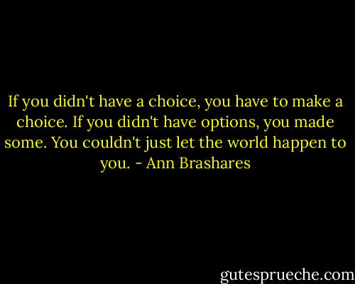 If you didn't have a choice, you have to make a choice. If you didn't have options, you made some. You couldn't just let the world happen to you. - Ann Brashares