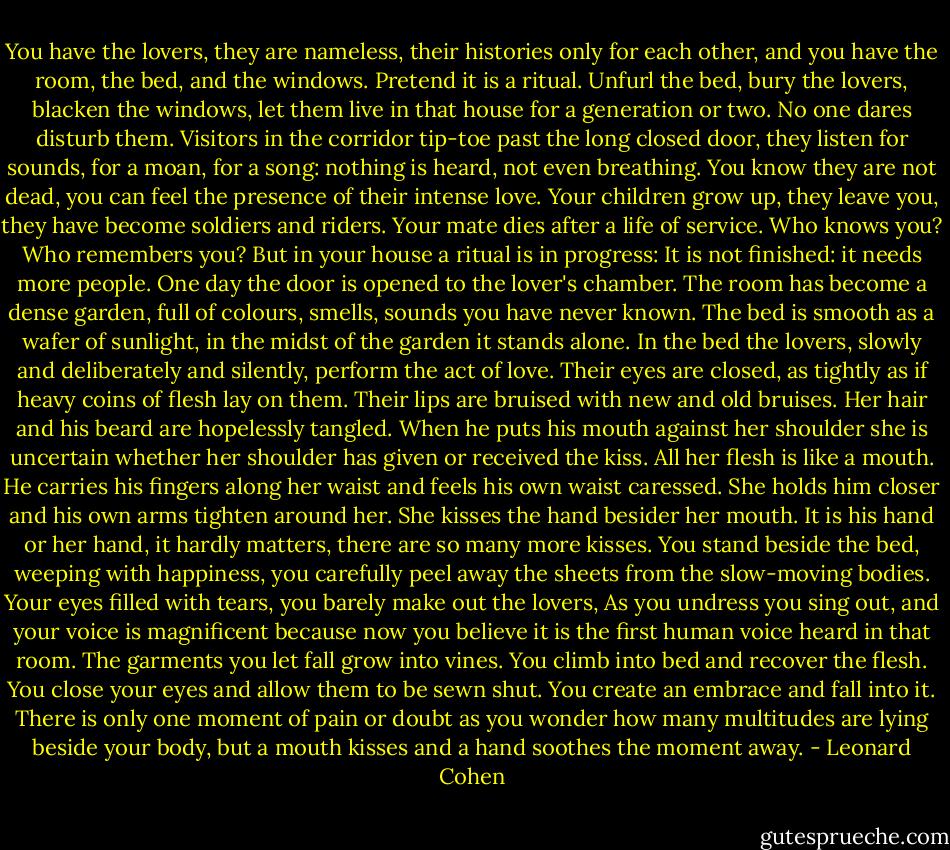 You have the lovers,<br />they are nameless, their histories only for each other,<br />and you have the room, the bed, and the windows.<br />Pretend it is a ritual.<br />Unfurl the bed, bury the lovers, blacken the windows,<br />let them live in that house for a generation or two.<br />No one dares disturb them.<br />Visitors in the corridor tip-toe past the long closed door,<br />they listen for sounds, for a moan, for a song:<br />nothing is heard, not even breathing.<br />You know they are not dead,<br />you can feel the presence of their intense love.<br />Your children grow up, they leave you,<br />they have become soldiers and riders.<br />Your mate dies after a life of service.<br />Who knows you? Who remembers you?<br />But in your house a ritual is in progress:<br />It is not finished: it needs more people.<br />One day the door is opened to the lover's chamber.<br />The room has become a dense garden,<br />full of colours, smells, sounds you have never known.<br />The bed is smooth as a wafer of sunlight,<br />in the midst of the garden it stands alone.<br />In the bed the lovers, slowly and deliberately and silently,<br />perform the act of love.<br />Their eyes are closed,<br />as tightly as if heavy coins of flesh lay on them.<br />Their lips are bruised with new and old bruises.<br />Her hair and his beard are hopelessly tangled.<br />When he puts his mouth against her shoulder<br />she is uncertain whether her shoulder<br />has given or received the kiss.<br />All her flesh is like a mouth.<br />He carries his fingers along her waist<br />and feels his own waist caressed.<br />She holds him closer and his own arms tighten around her.<br />She kisses the hand besider her mouth.<br />It is his hand or her hand, it hardly matters,<br />there are so many more kisses.<br />You stand beside the bed, weeping with happiness,<br />you carefully peel away the sheets<br />from the slow-moving bodies.<br />Your eyes filled with tears, you barely make out the lovers,<br />As you undress you sing out, and your voice is magnificent<br />because now you believe it is the first human voice<br />heard in that room.<br />The garments you let fall grow into vines.<br />You climb into bed and recover the flesh.<br />You close your eyes and allow them to be sewn shut.<br />You create an embrace and fall into it.<br />There is only one moment of pain or doubt<br />as you wonder how many multitudes are lying beside your body,<br />but a mouth kisses and a hand soothes the moment away. - Leonard Cohen