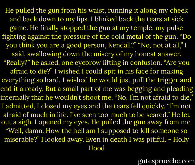 He pulled the gun from his waist, running it along my cheek and back down to my lips. I blinked back the tears at sick game. He finally stopped the gun at my temple, my pulse fighting against the pressure of the cold metal of the gun.<br />“Do you think you are a good person, Kendall?”<br />“No, not at all,” I said, swallowing down the misery of my honest answer.<br />“Really?” he asked, one eyebrow lifting in confusion. “Are you afraid to die?”<br />I wished I could spit in his face for making everything so hard. I wished he would just pull the trigger and end it already. But a small part of me was begging and pleading internally that he wouldn’t shoot me.<br />“No, I’m not afraid to die,” I admitted, I closed my eyes and the tears fell quickly. “I’m not afraid of much in life. I’ve seen too much to be scared.”<br />He let out a sigh. I opened my eyes. He pulled the gun away from me.<br />“Well, damn. How the hell am I supposed to kill someone so miserable?”<br />I looked away. Even in death I was pitiful. - Holly Hood
