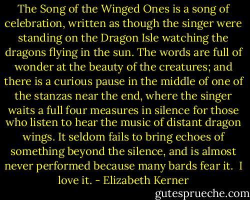 The Song of the Winged Ones is a song of celebration, written as though the singer were standing on the Dragon Isle watching the dragons flying in the sun. The words are full of wonder at the beauty of the creatures; and there is a curious pause in the middle of one of the stanzas near the end, where the singer waits a full four measures in silence for those who listen to hear the music of distant dragon wings. It seldom fails to bring echoes of something beyond the silence, and is almost never performed because many bards fear it.<br /><br />I love it. - Elizabeth Kerner