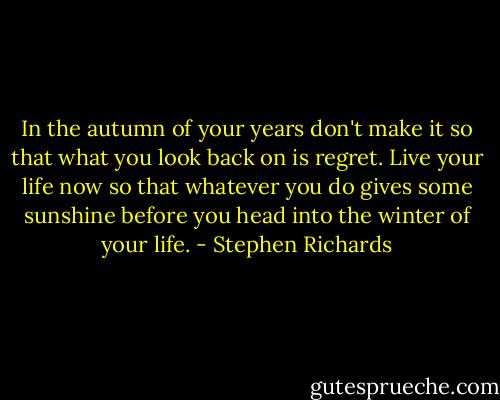 In the autumn of your years don't make it so that what you look back on is regret. Live your life now so that whatever you do gives some sunshine before you head into the winter of your life. - Stephen Richards