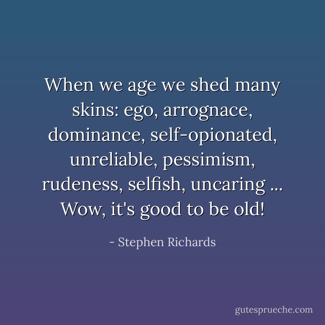 When we age we shed many skins: ego, arrognace, dominance, self-opionated, unreliable, pessimism, rudeness, selfish, uncaring ... Wow, it's good to be old! - Stephen Richards