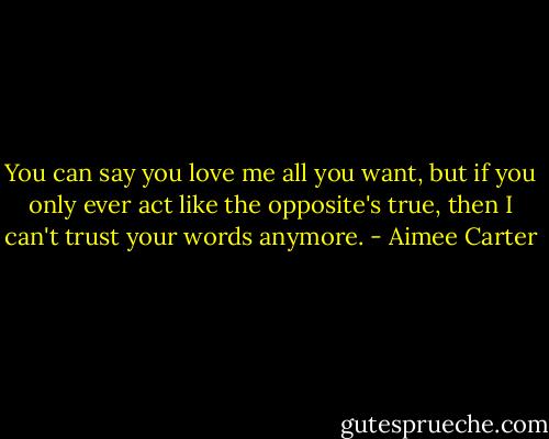 You can say you love me all you want, but if you only ever act like the opposite's true, then I can't trust your words anymore. - Aimee Carter