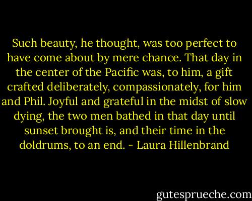 Such beauty, he thought, was too perfect to have come about by mere chance. That day in the center of the Pacific was, to him, a gift crafted deliberately, compassionately, for him and Phil. Joyful and grateful in the midst of slow dying, the two men bathed in that day until sunset brought is, and their time in the doldrums, to an end. - Laura Hillenbrand