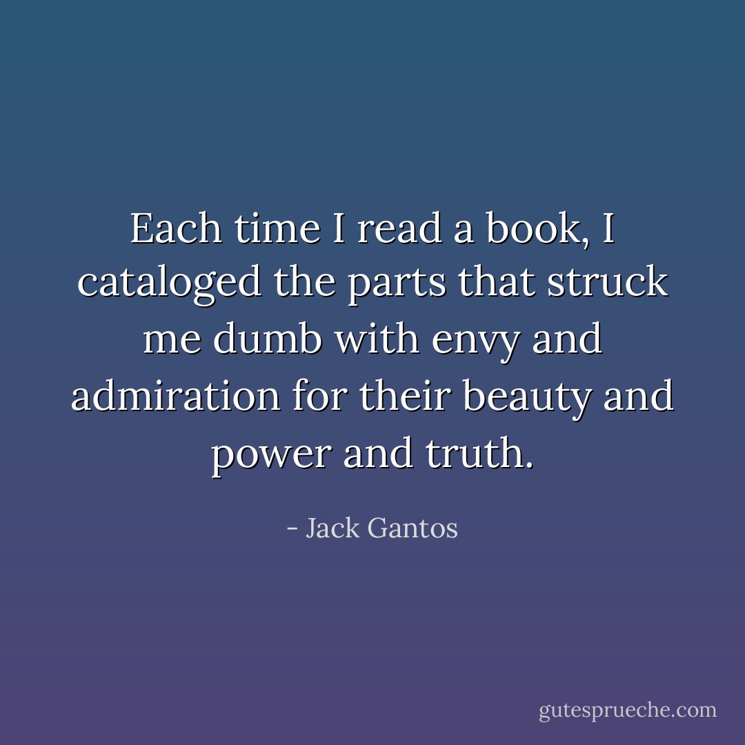 Each time I read a book, I cataloged the parts that struck me dumb with envy and admiration for their beauty and power and truth. - Jack Gantos