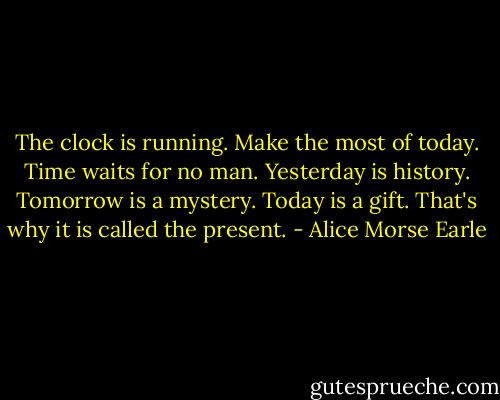 The clock is running. Make the most of today. Time waits for no man. Yesterday is history. Tomorrow is a mystery. Today is a gift. That's why it is called the present. - Alice Morse Earle