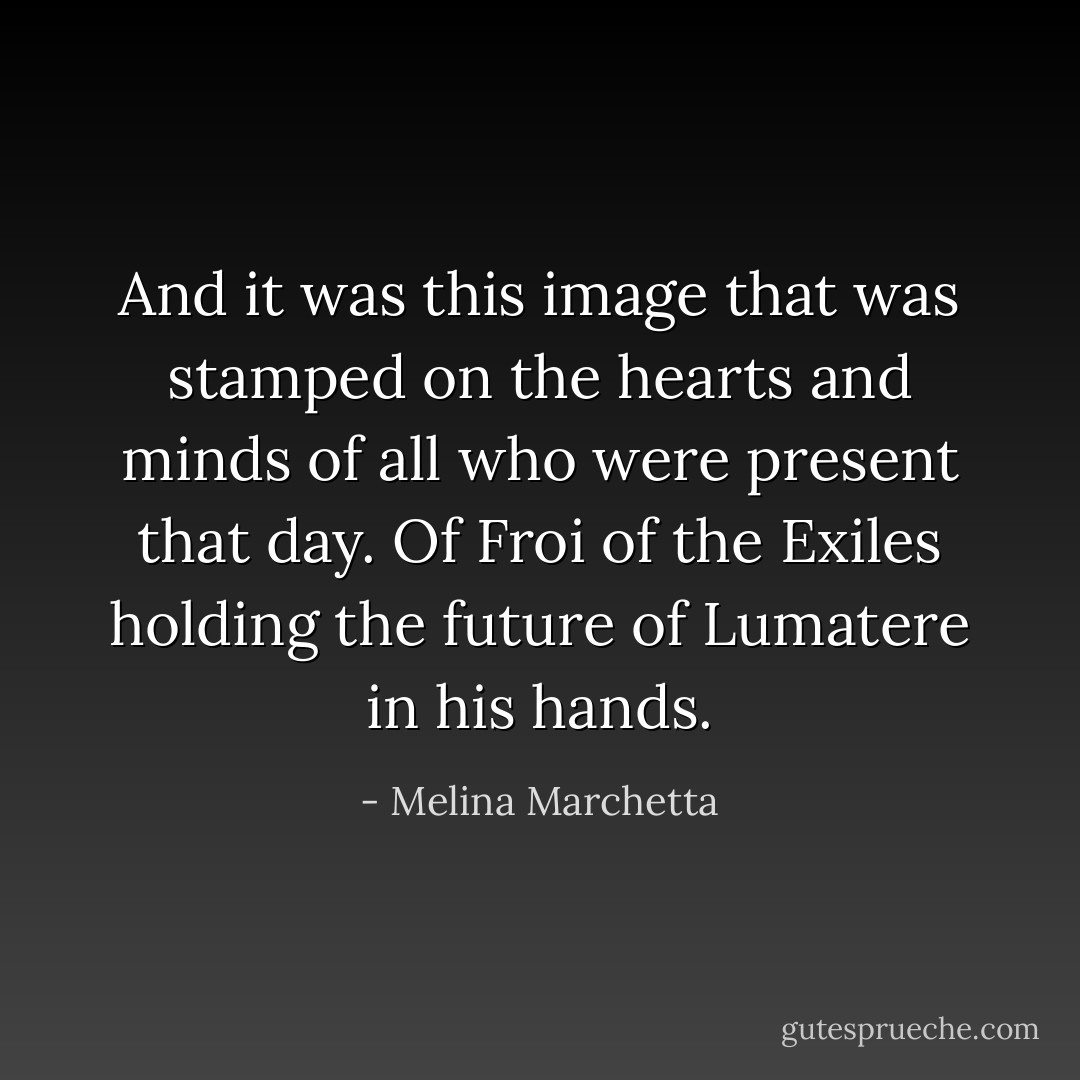 And it was this image that was stamped on the hearts and minds of all who were present that day. Of Froi of the Exiles holding the future of Lumatere in his hands. - Melina Marchetta