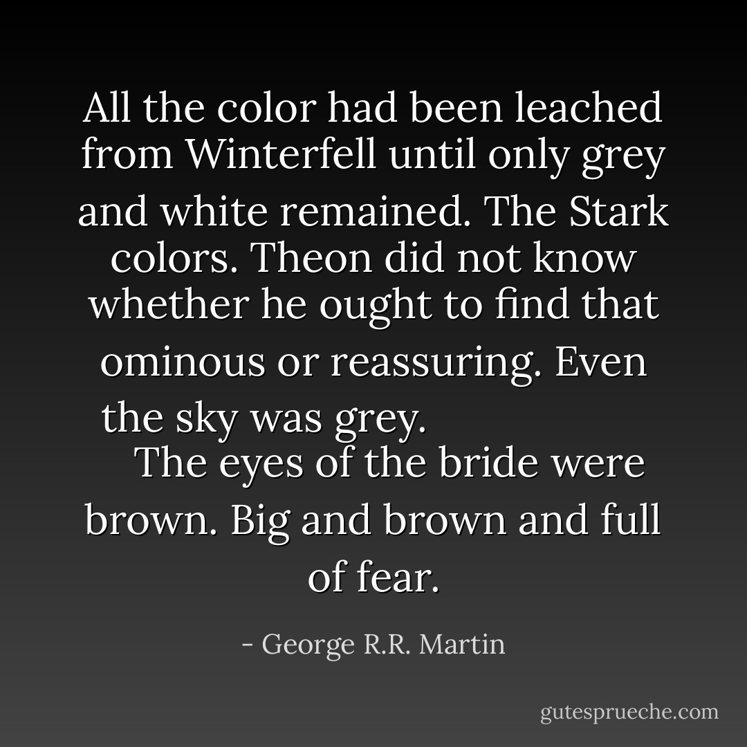 All the color had been leached from Winterfell until only grey and white remained. <i>The Stark colors.</i> Theon did not know whether he ought to find that ominous or reassuring. Even the sky was grey. <i>
   The eyes of the bride were brown. <i>Big and brown and full of fear.</i>
</i> - George R.R. Martin