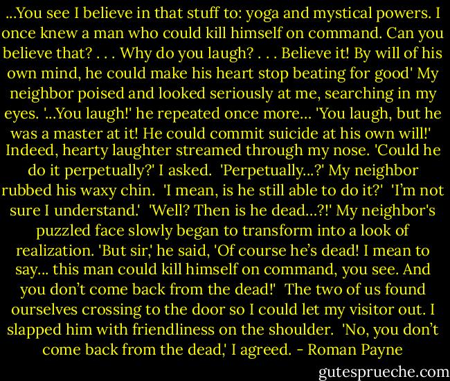 ...You see I believe in that stuff to: yoga and mystical powers. I once knew a man who could kill himself on command. Can you believe that? . . . Why do you laugh? . . . Believe it! By will of his own mind, he could make his heart stop beating for good' My neighbor poised and looked seriously at me, searching in my eyes. '...You laugh!' he repeated once more… 'You laugh, but he was a master at it! He could commit suicide at his own will!'<br /> Indeed, hearty laughter streamed through my nose. 'Could he do it perpetually?' I asked.<br /> 'Perpetually...?' My neighbor rubbed his waxy chin.<br /> 'I mean, is he still able to do it?'<br /> 'I’m not sure I understand.'<br /> 'Well? Then is he dead…?!'<br />My neighbor's puzzled face slowly began to transform into a look of realization. 'But sir,' he said, 'Of course he’s dead! I mean to say... this man could kill himself on command, you see. And you don’t come back from the dead!'<br /> The two of us found ourselves crossing to the door so I could let my visitor out. I slapped him with friendliness on the shoulder.<br /> 'No, you don’t come back from the dead,' I agreed. - Roman Payne