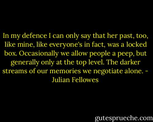 In my defence I can only say that her past, too, like mine, like everyone's in fact, was a locked box. Occasionally we allow people a peep, but generally only at the top level. The darker streams of our memories we negotiate alone. - Julian Fellowes