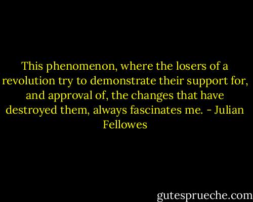 This phenomenon, where the losers of a revolution try to demonstrate their support for, and approval of, the changes that have destroyed them, always fascinates me. - Julian Fellowes