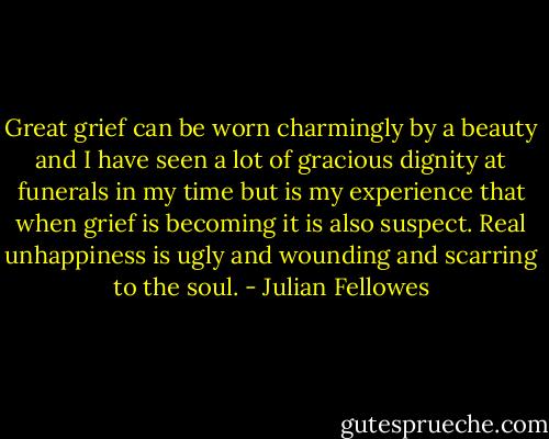 Great grief can be worn charmingly by a beauty and I have seen a lot of gracious dignity at funerals in my time but is my experience that when grief is becoming it is also suspect. Real unhappiness is ugly and wounding and scarring to the soul. - Julian Fellowes