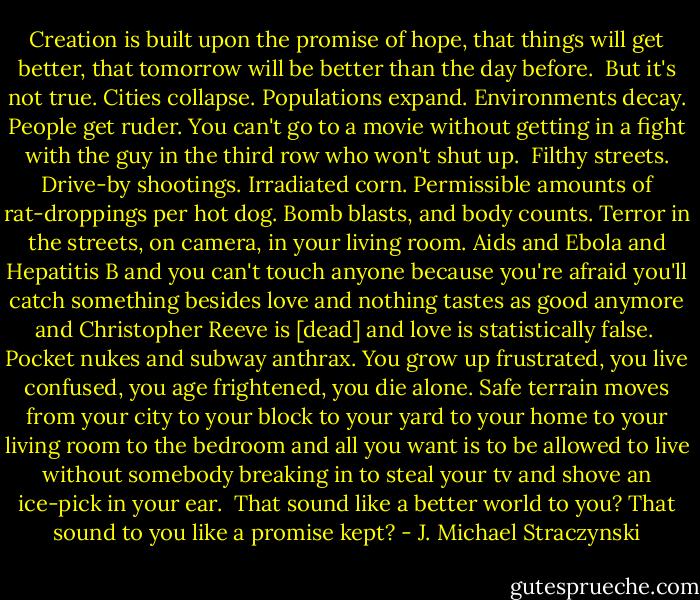 Creation is built upon the promise of hope, that things will get better, that tomorrow will be better than the day before.<br /><br />But it's not true. Cities collapse. Populations expand. Environments decay. People get ruder. You can't go to a movie without getting in a fight with the guy in the third row who won't shut up.<br /><br />Filthy streets. Drive-by shootings. Irradiated corn. Permissible amounts of rat-droppings per hot dog. Bomb blasts, and body counts. Terror in the streets, on camera, in your living room. Aids and Ebola and Hepatitis B and you can't touch anyone because you're afraid you'll catch something besides love and nothing tastes as good anymore and Christopher Reeve is [dead] and love is statistically false.<br /><br />Pocket nukes and subway anthrax. You grow up frustrated, you live confused, you age frightened, you die alone. Safe terrain moves from your city to your block to your yard to your home to your living room to the bedroom and all you want is to be allowed to live without somebody breaking in to steal your tv and shove an ice-pick in your ear.<br /><br />That sound like a better world to you? That sound to you like a promise kept? - J. Michael Straczynski