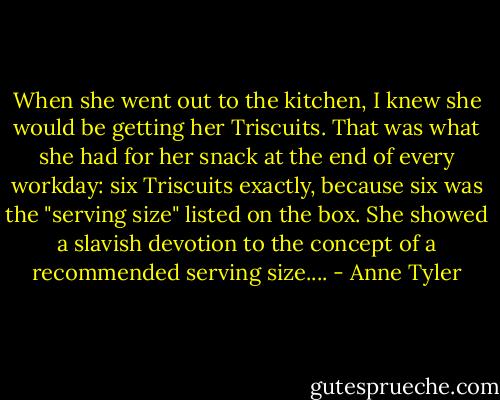 When she went out to the kitchen, I knew she would be getting her Triscuits. That was what she had for her snack at the end of every workday: six Triscuits exactly, because six was the "serving size" listed on the box. She showed a slavish devotion to the concept of a recommended serving size.... - Anne Tyler