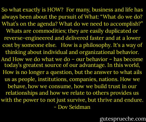So what exactly is HOW? <br />For many, business and life has always been about the pursuit of What: “What do we do? What’s on the agenda? What do we need to accomplish?” Whats are commodities; they are easily duplicated or reverse-engineered and delivered faster and at a lower cost by someone else. <br /><br />How is a philosophy. It's a way of thinking about individual and organizational behavior. And How we do what we do – our behavior – has become today’s greatest source of our advantage. In this world, How is no longer a question, but the answer to what ails us as people, institutions, companies, nations. How we behave, how we consume, how we build trust in our relationships and how we relate to others provides us with the power to not just survive, but thrive and endure. - Dov Seidman