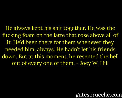 He always kept his shit together. He was the fucking foam on the latte that rose above all of it. He’d been there for them whenever they needed him, always. He hadn’t let his friends down. But at this moment, he resented the hell out of every one of them. - Joey W. Hill