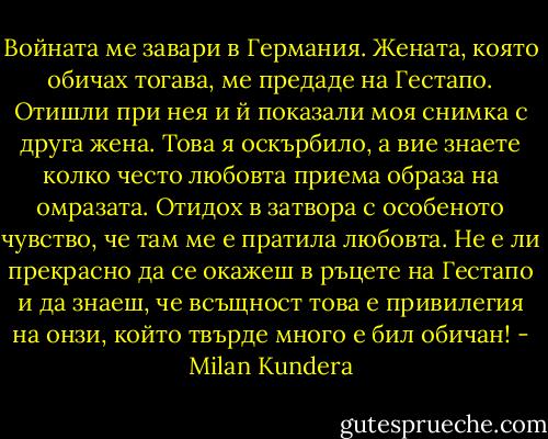 Войната ме завари в Германия. Жената, която обичах тогава, ме предаде на Гестапо. Отишли при нея и й показали моя снимка с друга жена. Това я оскърбило, а вие знаете колко често любовта приема образа на омразата. Отидох в затвора с особеното чувство, че там ме е пратила любовта. Не е ли прекрасно да се окажеш в ръцете на Гестапо и да знаеш, че всъщност това е привилегия на онзи, който твърде много е бил обичан! - Milan Kundera