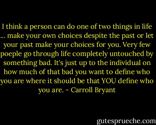 I think a person can do one of two things in life ... make your own choices despite the past or let your past make your choices for you. Very few poeple go through life completely untouched by something bad. It's just up to the individual on how much of that bad you want to define who you are where it should be that YOU define who you are. - Carroll Bryant