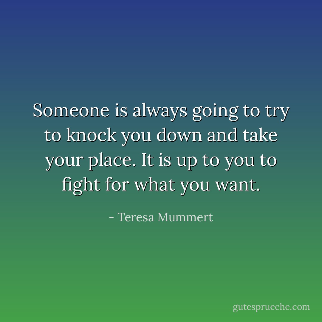 Someone is always going to try to knock you down and take your place. It is up to you to fight for what you want. - Teresa Mummert