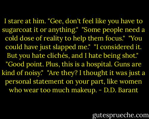 I stare at him. "Gee, don't feel like you have to sugarcoat it or anything."<br /><br />"Some people need a cold dose of reality to help them focus."<br /><br />"You could have just slapped me."<br /><br />"I considered it. But you hate clichés, and I hate being shot."<br /><br />"Good point. Plus, this is a hospital. Guns are kind of noisy."<br /><br />"Are they? I thought it was just a personal statement on your part, like women who wear too much makeup. - D.D. Barant