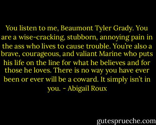 You listen to me, Beaumont Tyler Grady. You are a wise-cracking, stubborn, annoying pain in the ass who lives to cause trouble. You’re also a brave, courageous, and valiant Marine who puts his life on the line for what he believes and for those he loves. There is no way you have ever been or ever will be a coward. It simply isn’t in you. - Abigail Roux