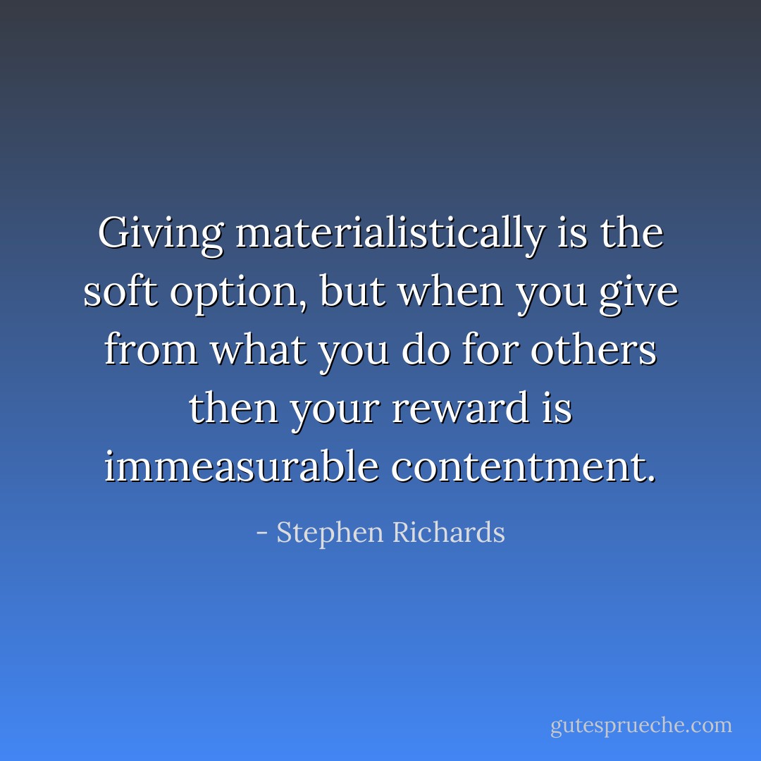 Giving materialistically is the soft option, but when you give from what you do for others then your reward is immeasurable contentment. - Stephen Richards