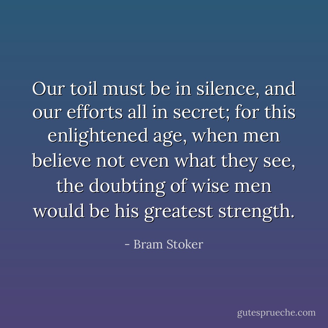 Our toil must be in silence, and our efforts all in secret; for this enlightened age, when men believe not even what they see, the doubting of wise men would be his greatest strength. - Bram Stoker