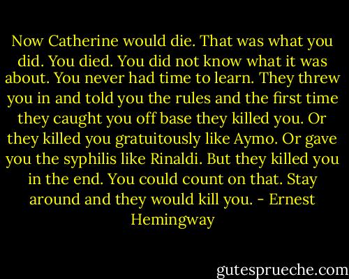 Now Catherine would die. That was what you did. You died. You did not know what it was about. You never had time to learn. They threw you in and told you the rules and the first time they caught you off base they killed you. Or they killed you gratuitously like Aymo. Or gave you the syphilis like Rinaldi. But they killed you in the end. You could count on that. Stay around and they would kill you. - Ernest Hemingway