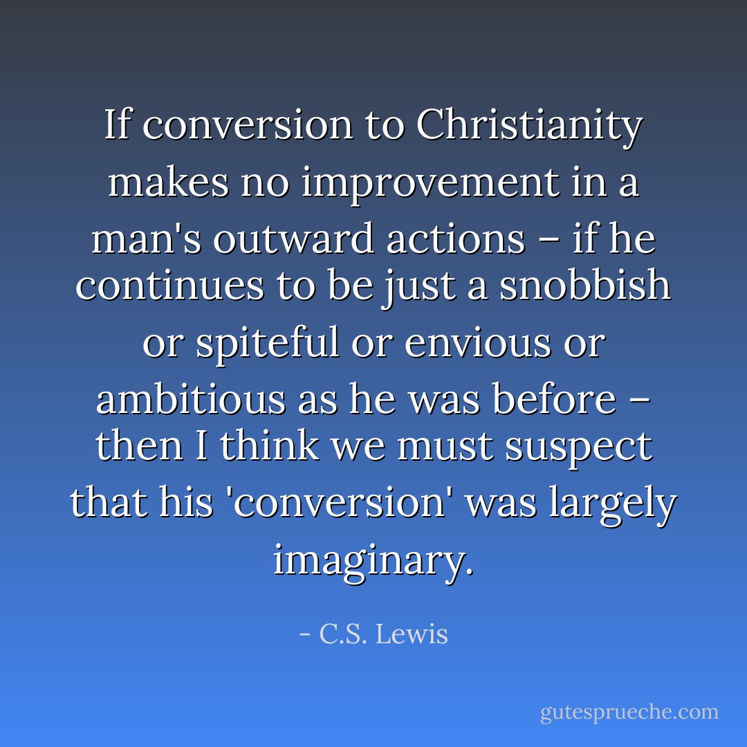 If conversion to Christianity makes no improvement in a man's outward actions – if he continues to be just a snobbish or spiteful or envious or ambitious as he was before – then I think we must suspect that his 'conversion' was largely imaginary. - C.S. Lewis