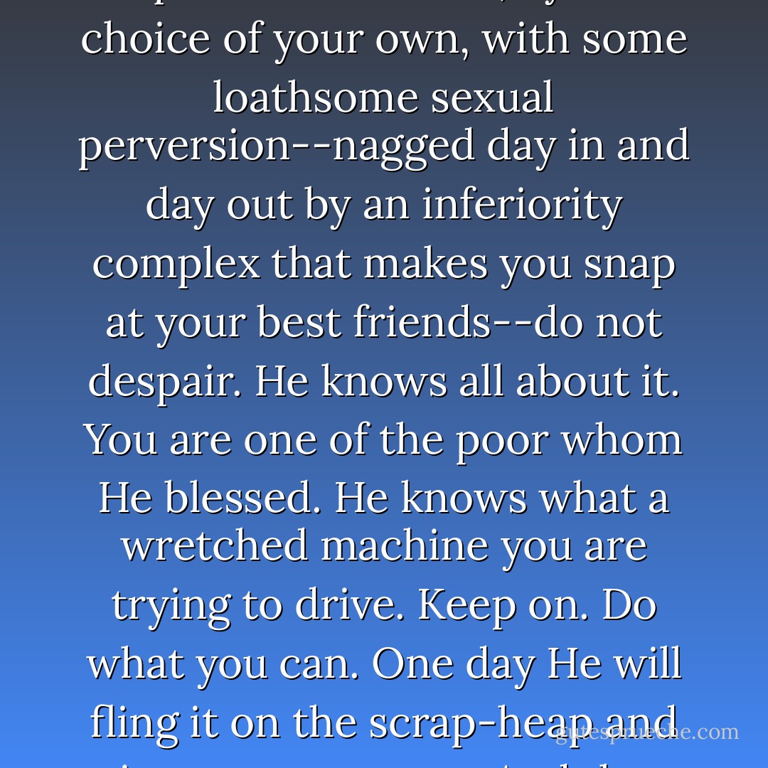 But if you are a poor creature--poisoned by a wretched up-bringing in some house full of vulgar jealousies and senseless quarrels--saddled, by no choice of your own, with some loathsome sexual perversion--nagged day in and day out by an inferiority complex that makes you snap at your best friends--do not despair. He knows all about it. You are one of the poor whom He blessed. He knows what a wretched machine you are trying to drive. Keep on. Do what you can. One day He will fling it on the scrap-heap and give you a new one. And then you may astonish us all - not least yourself: for you have learned your driving in a hard school. - C.S. Lewis