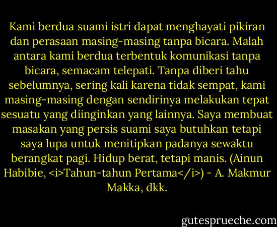 Kami berdua suami istri dapat menghayati pikiran dan perasaan masing-masing tanpa bicara. Malah antara kami berdua terbentuk komunikasi tanpa bicara, semacam telepati. Tanpa diberi tahu sebelumnya, sering kali karena tidak sempat, kami masing-masing dengan sendirinya melakukan tepat sesuatu yang diinginkan yang lainnya. Saya membuat masakan yang persis suami saya butuhkan tetapi saya lupa untuk menitipkan padanya sewaktu berangkat pagi. Hidup berat, tetapi manis. (Ainun Habibie, <i>Tahun-tahun Pertama</i>) - A. Makmur Makka, dkk.