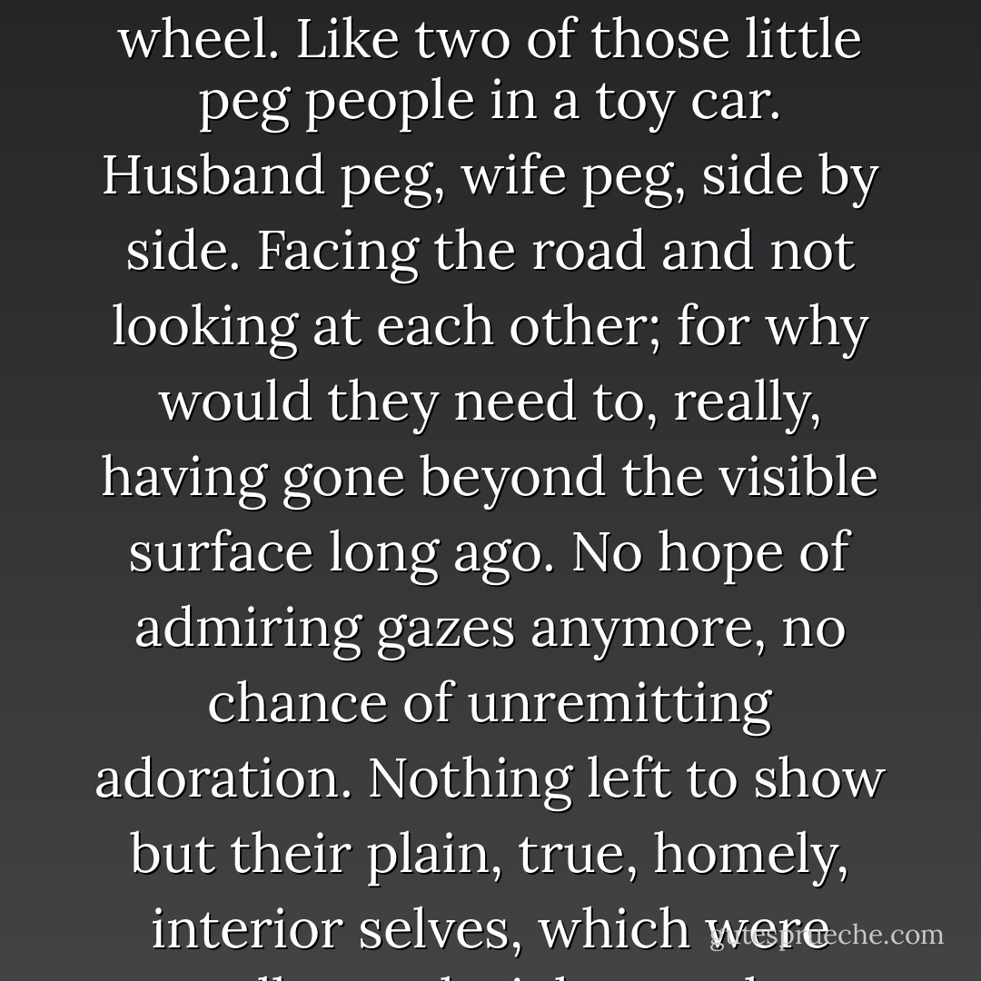 She saw herself riding in the passenger seat, Sam behind the wheel. Like two of those little peg people in a toy car. Husband peg, wife peg, side by side. Facing the road and not looking at each other; for why would they need to, really, having gone beyond the visible surface long ago. No hope of admiring gazes anymore, no chance of unremitting adoration. Nothing left to show but their plain, true, homely, interior selves, which were actually much richer anyhow. - Anne Tyler