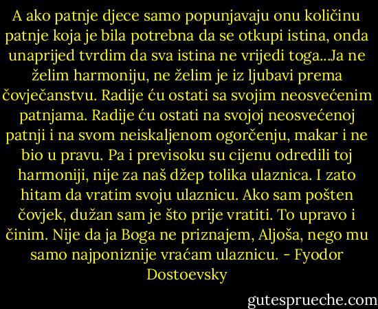 A ako patnje djece samo popunjavaju onu količinu patnje koja je bila potrebna da se otkupi istina, onda unaprijed tvrdim da sva istina ne vrijedi toga...Ja ne želim harmoniju, ne želim je iz ljubavi prema čovječanstvu. Radije ću ostati sa svojim neosvećenim patnjama. Radije ću ostati na svojoj neosvećenoj patnji i na svom neiskaljenom ogorčenju, makar i ne bio u pravu. Pa i previsoku su cijenu odredili toj harmoniji, nije za naš džep tolika ulaznica. I zato hitam da vratim svoju ulaznicu. Ako sam pošten čovjek, dužan sam je što prije vratiti. To upravo i činim. Nije da ja Boga ne priznajem, Aljoša, nego mu samo najponiznije vraćam ulaznicu. - Fyodor Dostoevsky