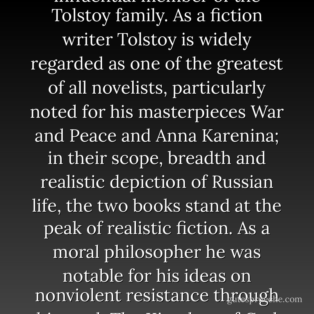 Count Lev Nikolayevich Tolstoy, commonly referred to in English as Leo Tolstoy, was a Russian novelist, writer, essayist, philosopher, Christian anarchist, pacifist, educational reformer, moral thinker, and an influential member of the Tolstoy family. As a fiction writer Tolstoy is widely regarded as one of the greatest of all novelists, particularly noted for his masterpieces War and Peace and Anna Karenina; in their scope, breadth and realistic depiction of Russian life, the two books stand at the peak of realistic fiction. As a moral philosopher he was notable for his ideas on nonviolent resistance through his work The Kingdom of God is Within You, which in turn influenced such twentieth-century figures as Mohandas K. Gandhi and Martin Luther King, Jr. Source: Wikipedia - Leo Tolstoy