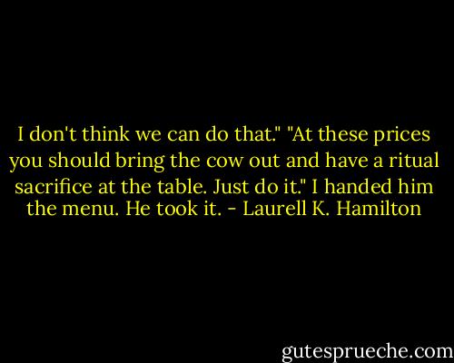 I don't think we can do that."<br />"At these prices you should bring the cow out and have a ritual sacrifice at<br />the table. Just do it." I handed him the menu. He took it. - Laurell K. Hamilton