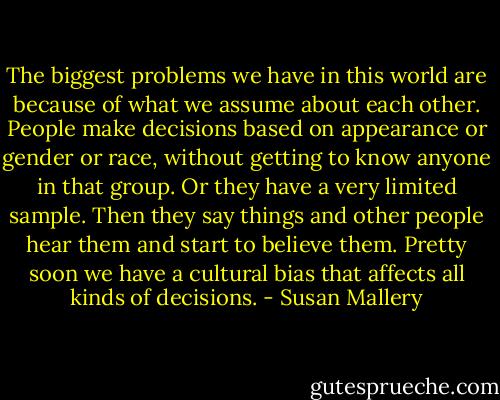 The biggest problems we have in this world are because of what we assume about each other. People make decisions based on appearance or gender or race, without getting to know anyone in that group. Or they have a very limited sample. Then they say things and other people hear them and start to believe them. Pretty soon we have a cultural bias that affects all kinds of decisions. - Susan Mallery