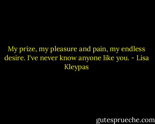 My prize, my pleasure and pain, my endless desire. I've never know anyone like you. - Lisa Kleypas