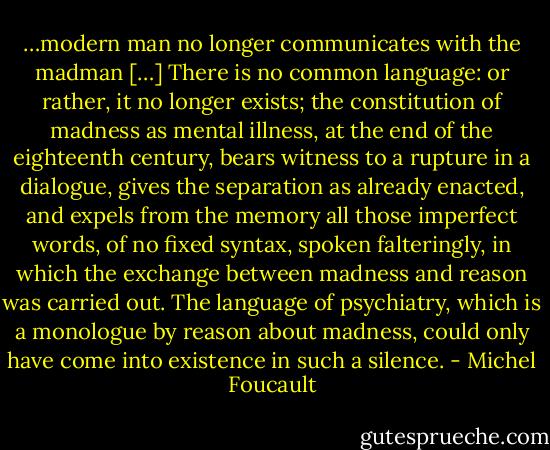 …modern man no longer communicates with the madman […] There is no common language: or rather, it no longer exists; the constitution of madness as mental illness, at the end of the eighteenth century, bears witness to a rupture in a dialogue, gives the separation as already enacted, and expels from the memory all those imperfect words, of no fixed syntax, spoken falteringly, in which the exchange between madness and reason was carried out. The language of psychiatry, which is a monologue by reason about madness, could only have come into existence in such a silence. - Michel Foucault
