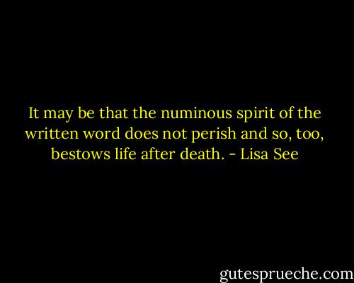 It may be that the numinous spirit of the written word does not perish and so, too, bestows life after death. - Lisa See