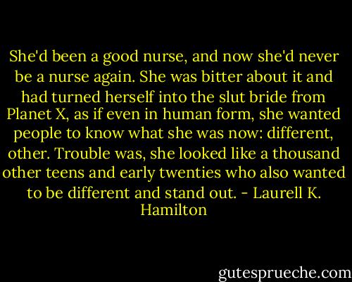 She'd been a good nurse, and now she'd never be a nurse again. She was bitter about it and had turned herself into the slut bride from Planet X, as if even in human form, she wanted people to know what she was now: different, other. Trouble was, she looked like a thousand other teens and early twenties who also wanted to be different and stand out. - Laurell K. Hamilton