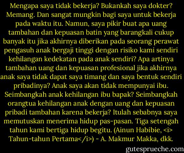 Mengapa saya tidak bekerja? Bukankah saya dokter? Memang. Dan sangat mungkin bagi saya untuk bekerja pada waktu itu. Namun, saya pikir buat apa uang tambahan dan kepuasan batin yang barangkali cukup banyak itu jika akhirnya diberikan pada seorang perawat pengasuh anak bergaji tinggi dengan risiko kami sendiri kehilangan kedekatan pada anak sendiri? Apa artinya tambahan uang dan kepuasan profesional jika akhirnya anak saya tidak dapat saya timang dan saya bentuk sendiri pribadinya? Anak saya akan tidak mempunyai ibu. Seimbangkah anak kehilangan ibu bapak? Seimbangkah orangtua kehilangan anak dengan uang dan kepuasan pribadi tambahan karena bekerja? Itulah sebabnya saya memutuskan menerima hidup pas-pasan. Tiga setengah tahun kami bertiga hidup begitu. (Ainun Habibie, <i> Tahun-tahun Pertama</i>) - A. Makmur Makka, dkk.