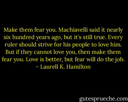 Make them fear you. Machiavelli said it nearly six hundred years ago, but it's still true. Every ruler should strive for his people to love him. But if they cannot love you, then make them fear you. Love is better, but fear will do the job. - Laurell K. Hamilton