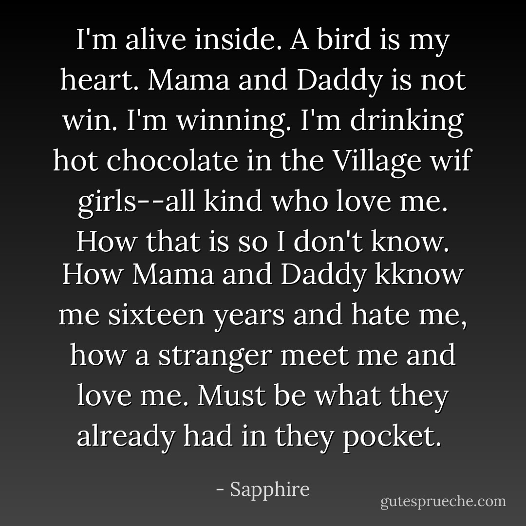 I'm alive inside. A bird is my heart. Mama and Daddy is not win. I'm winning. I'm drinking hot chocolate in the Village wif girls--all kind who love me. How that is so I don't know. How Mama and Daddy kknow me sixteen years and hate me, how a stranger meet me and love me. Must be what they already had in they pocket.  - Sapphire