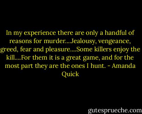 In my experience there are only a handful of reasons for murder....Jealousy, vengeance, greed, fear and pleasure....Some killers enjoy the kill....For them it is a great game, and for the most part they are the ones I hunt. - Amanda Quick