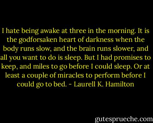 I hate being awake at three in the morning. It is the godforsaken heart of darkness when the body runs slow, and the brain runs slower, and all you want to do is sleep. But I had promises to keep, and miles to go before I could sleep. Or at least a couple of miracles to perform before I could go to bed. - Laurell K. Hamilton