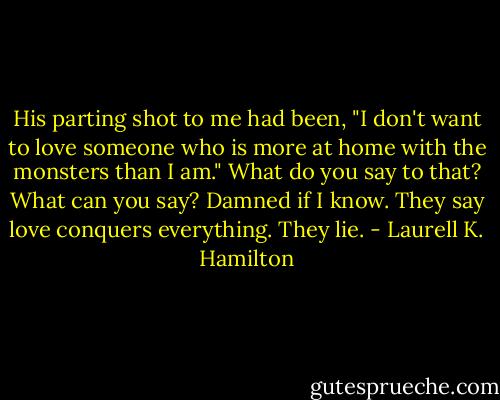 His parting shot to me had been, "I don't want to love someone who is more at home with the monsters than I am." What do you say to that? What can you say? Damned if I know. They say love conquers everything. They lie. - Laurell K. Hamilton