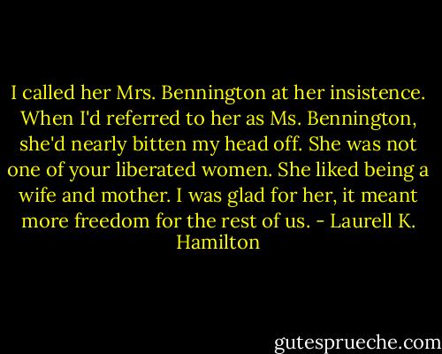 I called her Mrs. Bennington at her insistence. When I'd referred to her as Ms. Bennington, she'd nearly bitten my head off. She was not one of your liberated women. She liked being a wife and mother. I was glad for her, it meant more freedom for the rest of us. - Laurell K. Hamilton